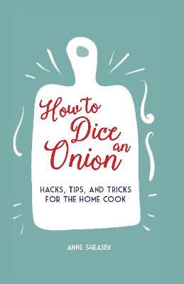 How to Dice an Onion: Hacks, Tips, and Tricks for the Home Cook - Anne Sheasby