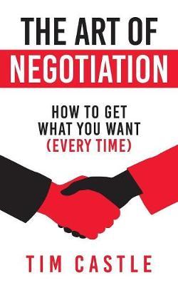 The Art of Negotiation: How to get what you want (every time) - Tim Castle