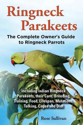 Ringneck Parakeets, The Complete Owner's Guide to Ringneck Parrots, Including Indian Ringneck Parakeets, their Care, Breeding, Training, Food, Lifespa - Rose Sullivan
