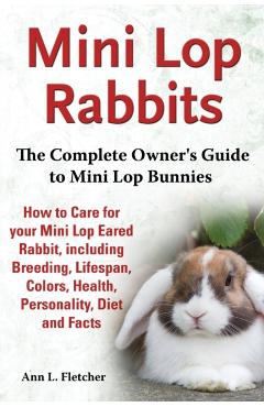 Mini Lop Rabbits, The Complete Owner's Guide to Mini Lop Bunnies, How to Care for your Mini Lop Eared Rabbit, including Breeding, Lifespan, Colors, He - Ann L. Fletcher