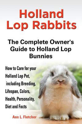 Holland Lop Rabbits The Complete Owner's Guide to Holland Lop Bunnies How to Care for your Holland Lop Pet, including Breeding, Lifespan, Colors, Heal - Ann L. Fletcher