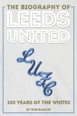 The Biography of Leeds United: 100 Years of the Whites - Rob Bagchi