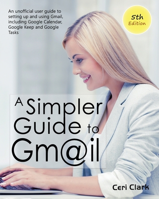 A Simpler Guide to Gmail 5th Edition: An Unofficial User Guide to Setting up and Using Gmail, Including Google Calendar, Google Keep and Google Tasks - Ceri Clark