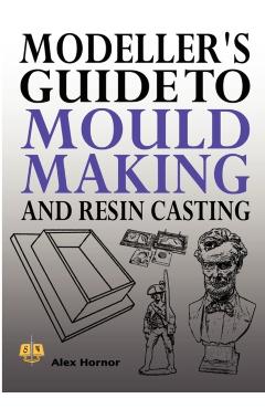 Modeller's Guide to Mould Making and Resin Casting - Alex Hornor
