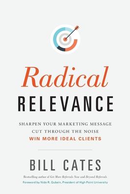 Radical Relevance: Sharpen Your Marketing Message - Cut Through the Noise - Win More Ideal Clients - Bill Cates