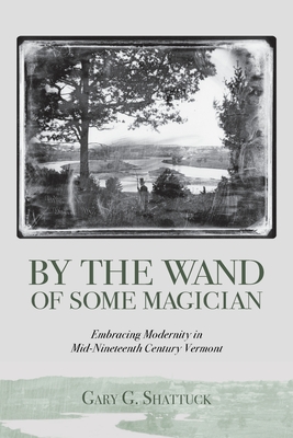 By the Wand of Some Magician: Embracing Modernity in Mid-Nineteenth Century Vermont - Gary G. Shattuck