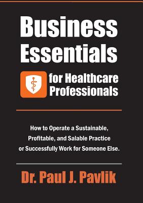 Business Essentials for Healthcare Professionals: How to Operate a Sustainable, Profitable, and Salable Practice or Successfully Work for Someone Else - Paul J. Pavlik