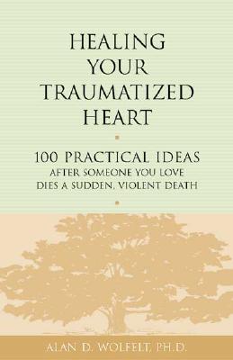 Healing Your Traumatized Heart: 100 Practical Ideas After Someone You Love Dies a Sudden, Violent Death - Alan D. Wolfelt