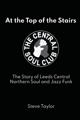At the Top of the Stairs: The Story of Leeds Central, Northern Soul and Jazz Funk - Steve Taylor