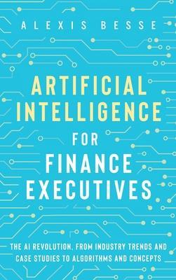 Artificial Intelligence for Finance Executives: The AI revolution, from industry trends and case studies to algorithms and concepts - Alexis Besse