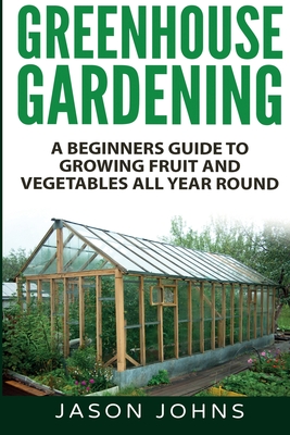 Greenhouse Gardening - A Beginners Guide To Growing Fruit and Vegetables All Year Round - Jason Johns
