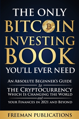 The Only Bitcoin Investing Book You'll Ever Need: An Absolute Beginner's Guide to the Cryptocurrency Which Is Changing the World and Your Finances in - Freeman Publications