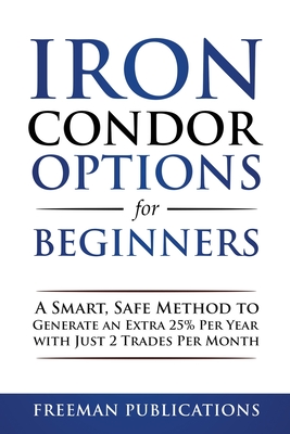 Iron Condor Options for Beginners: A Smart, Safe Method to Generate an Extra 25% Per Year with Just 2 Trades Per Month - Freeman Publications