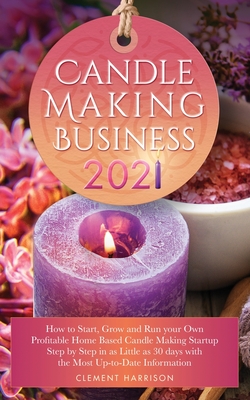 Candle Making Business 2021: How to Start, Grow and Run Your Own Profitable Home Based Candle Startup Step by Step in as Little as 30 Days With the - Clement Harrison