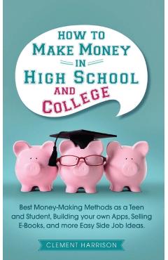 How to Make Money in High School and College: Best Money Making Methods as a Teen and Student, Building Your Own Apps, Selling E-books, and More Easy - Clement Harrison