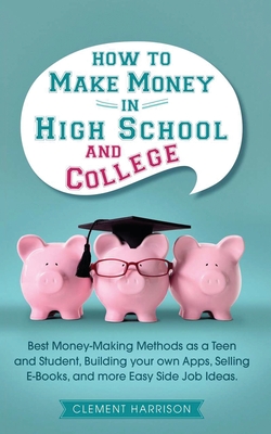 How to Make Money in High School and College: Best Money Making Methods as a Teen and Student, Building Your Own Apps, Selling E-books, and More Easy - Clement Harrison