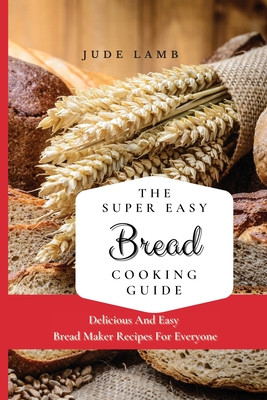 The Super Easy Bread Cooking Guide: Delicious And Easy Bread Maker Recipes For Everyone - Jude Lamb