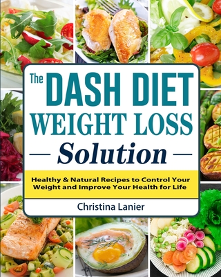 The Dash Diet Weight Loss Solution: Healthy & Natural Recipes to Control Your Weight and Improve Your Health for Life - Christina Lanier