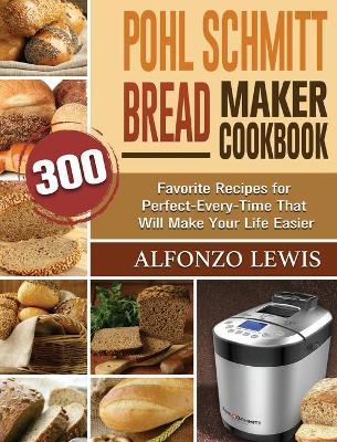Pohl Schmitt Bread Maker Cookbook: 300 Favorite Recipes for Perfect-Every-Time That Will Make Your Life Easier - Alfonzo Lewis