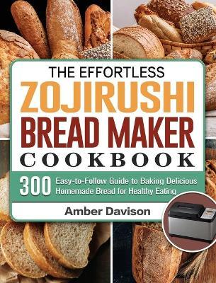 The Effortless Zojirushi Bread Maker Cookbook: 300 Easy-to-Follow Guide to Baking Delicious Homemade Bread for Healthy Eating - Amber Davison