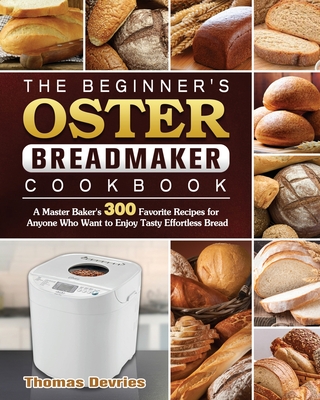 The Beginner's Oster Breadmaker Cookbook: A Master Baker's 300 Favorite Recipes for Anyone Who Want to Enjoy Tasty Effortless Bread - Thomas Devries