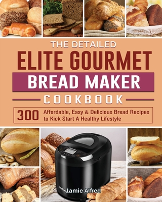 The Detailed Elite Gourmet Bread Maker Cookbook: 300 Affordable, Easy & Delicious Bread Recipes to Kick Start A Healthy Lifestyle - Jamie Alfred