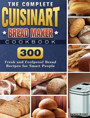The Complete Cuisinart Bread Maker Cookbook: 300 Fresh and Foolproof Bread Recipes for Smart People - Claudia Croley