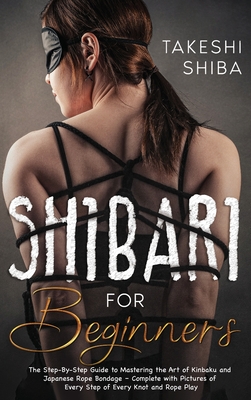 Shibari for Beginners: Beginner's Guide to Mastering the Art of Kinbaku and Japanese Rope Bondage - Complete with Pictures of Every Step of E - Takeshi Shiba