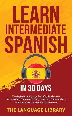 Learn Intermediate Spanish In 30 Days: The Beginners Language Learning Accelerator- Short Stories, Common Phrases, Grammar, Conversations, Essential T - The Language Library