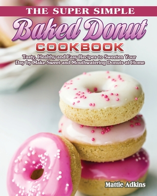 The Super Simple Baked Donut Cookbook: Tasty, Healthy and Easy Recipes to to Sweeten Your Day by Make Sweet and Mouthwatering Donuts at Home - Mattie Adkins