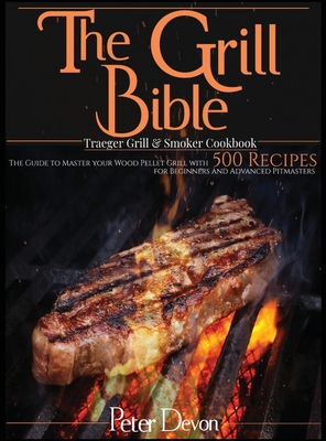 The Grill Bible - Traeger Grill and Smoker Cookbook: The Guide to Master Your Wood Pellet Grill With 500 Recipes for Beginners and Advanced Pitmasters - Peter Devon