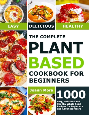 The Complete Plant Based Cookbook for Beginners: 1000 Easy, Delicious and Healthy Whole Food Recipes for Beginners and Advanced Users - Joann Mora