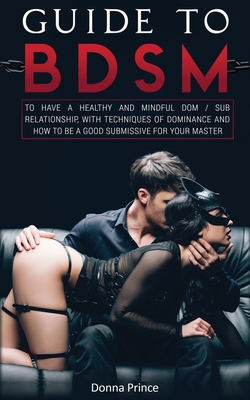 Guide to BDSM: to Have a Healthy and Mindful Dom / Sub Relationship, with Techniques of Dominance and How to be a Good Submissive for - Donna Prince