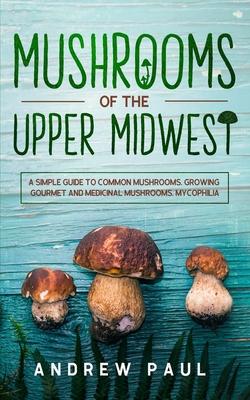 Mushrooms of the upper Midwest: A Simple Guide to Common Mushrooms, Growing Gourmet and Medicinal Mushrooms, Mycophilia - Andrew Paul