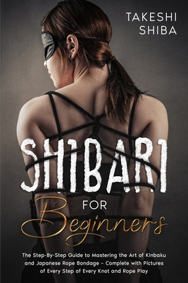 Shibari for Beginners: Beginner's Guide to Mastering the Art of Kinbaku and Japanese Rope Bondage - Complete with Pictures of Every Step of E - Takeshi Shiba