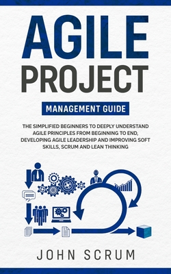 Agile Project Management Guide: The Simplified Beginners to Deeply Understand Agile Principles From Beginning to End, Developing Agile Leadership and - John Scrum