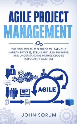 Agile Project Management: The New Step By Step Guide to Learn the Kanban Process, Scrum and Lean Thinking, and Understanding Methodologies for Q - John Scrum