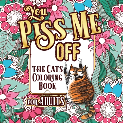 You Piss Me Off: A Fun Coloring Gift Book for Cat Lovers & Adults Relaxation with Stress Relieving Floral Designs, Funny Quotes and Ple - Snarky Guys