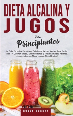 Dieta Alcalina y Jugos Para Principiantes: La Gu�a exclusiva para crear deliciosos Batidos Verdes para Perder Peso y Quemar Grasa, Desintoxicarse y De - Bobby Murray