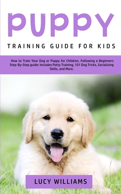 Puppy Training Guide for Kids: How to Train Your Dog or Puppy for Children, Following a Beginners Step-By-Step Guide: Includes Potty Training, 101 Do - Lucy Williams