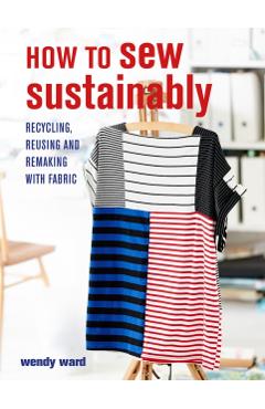 How to Sew Sustainably: Recycling, Reusing, and Remaking with Fabric - Wendy Ward