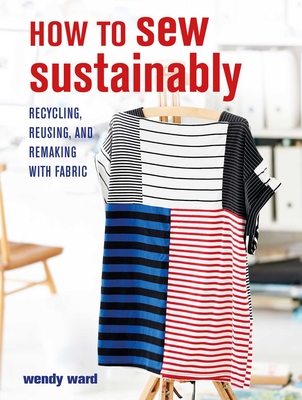 How to Sew Sustainably: Recycling, Reusing, and Remaking with Fabric - Wendy Ward