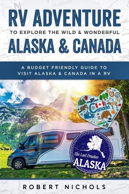 RV Adventure to Explore the Wild & Wonderful Alaska & Canada: A Budget Friendly Guide to Visit Alaska & Canada in a RV - Robert Nichols