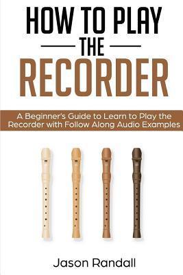 How to Play the Recorder: A Beginner's Guide to Learn to Play the Recorder with Follow Along Audio Examples - Jason Randall