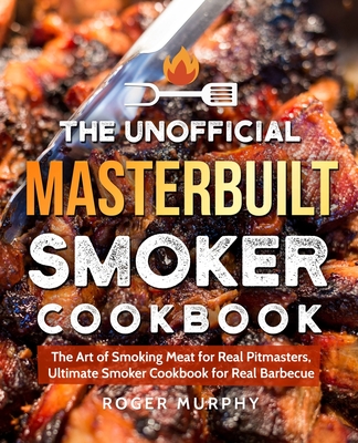 The Unofficial Masterbuilt Smoker Cookbook: The Art of Smoking Meat for Real Pitmasters, Ultimate Smoker Cookbook for Real Barbecue - Roger Murphy