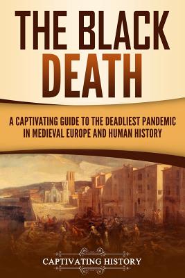 The Black Death: A Captivating Guide to the Deadliest Pandemic in Medieval Europe and Human History - Captivating History