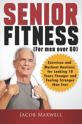 Senior Fitness (for Men Over 60): Exercises and Workout Routines for Looking 10 Years Younger and Feeling Stronger Than Ever - Jacob Maxwell