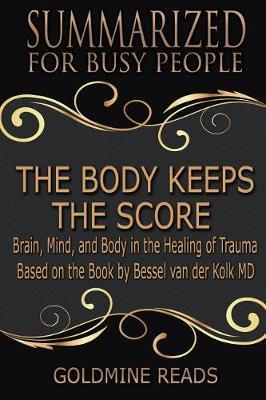 The Body Keeps the Score - Summarized for Busy People: Brain, Mind, and Body in the Healing of Trauma: Based on the Book by Bessel Van Der Kolk MD - Goldmine Reads