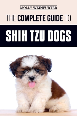 The Complete Guide to Shih Tzu Dogs: Learn Everything You Need to Know in Order to Prepare For, Find, Love, and Successfully Raise Your New Shih Tzu P - Molly Weinfurter