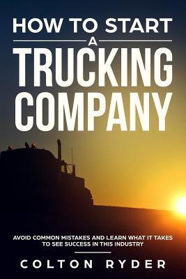 How to Start a Trucking Company: Avoid Common Mistakes and Learn What It Takes to See Success in This Industry - Colton Ryder